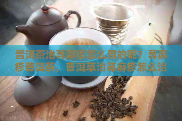 普洱茶治荨麻疹怎么用的呢？荨麻疹普洱茶，普洱草治荨麻疹怎么治。