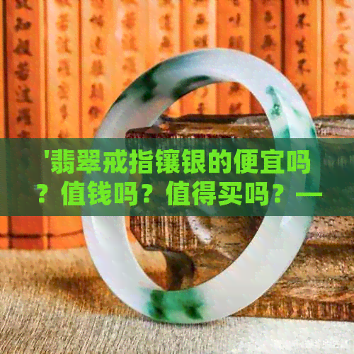 '翡翠戒指镶银的便宜吗？值钱吗？值得买吗？——翡翠银镶嵌戒指比较与选择'