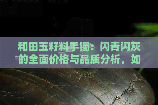 和田玉籽料手镯：闪青闪灰的全面价格与品质分析，如何选购？