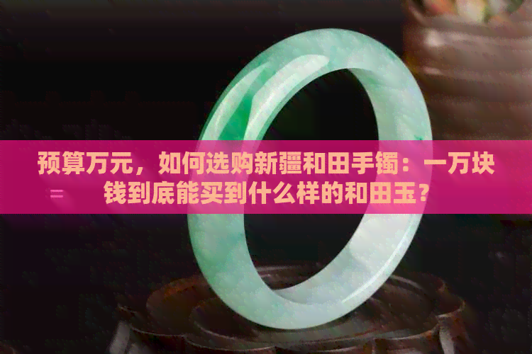 预算万元，如何选购新疆和田手镯：一万块钱到底能买到什么样的和田玉？