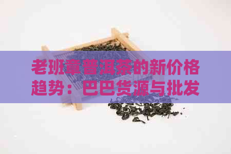 老班章普洱茶的新价格趋势：巴巴货源与批发详情