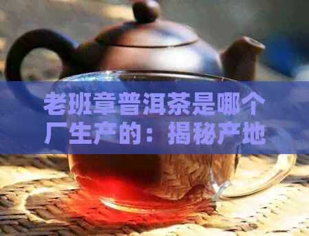 老班章普洱茶是哪个厂生产的：揭秘产地和由来，长知识！