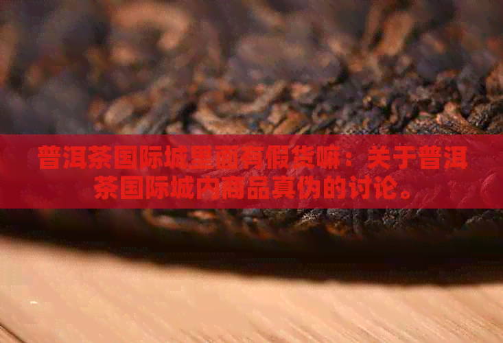 普洱茶国际城里面有假货嘛：关于普洱茶国际城内商品真伪的讨论。