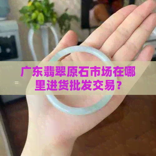 广东翡翠原石市场在哪里进货批发交易？