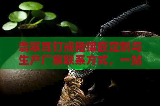 翡翠耳钉戒指镶嵌定制与生产厂家联系方式，一站式解决您的需求