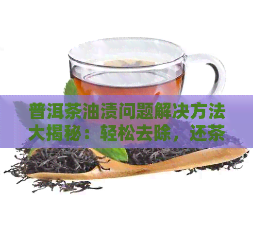 普洱茶油渍问题解决方法大揭秘：轻松去除，还茶叶纯净香醇