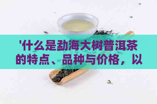 '什么是勐海大树普洱茶的特点、品种与价格，以及其属于的茶类'