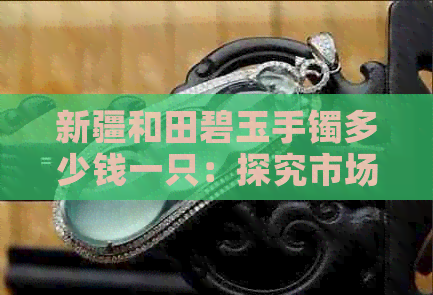 新疆和田碧玉手镯多少钱一只：探究市场价格与品质关系