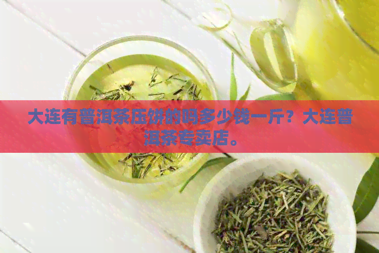 大连有普洱茶压饼的吗多少钱一斤？大连普洱茶专卖店。