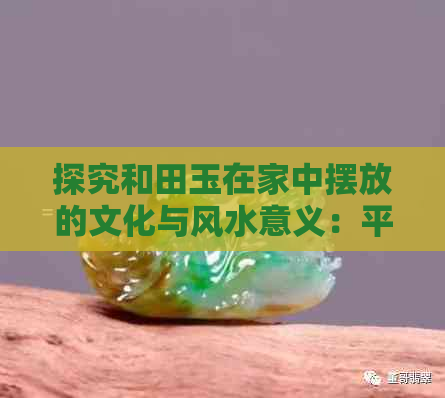 探究和田玉在家中摆放的文化与风水意义：平安与好处的探讨