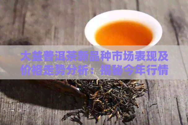 大益普洱茶新品种市场表现及价格走势分析：揭秘今年行情如何