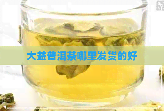 大益普洱茶哪里发货的好