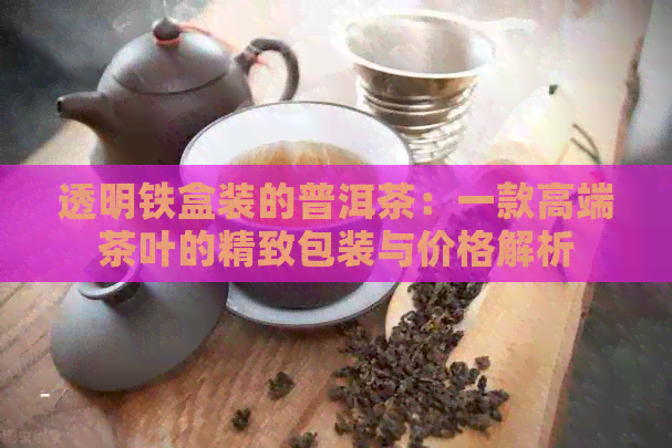 透明铁盒装的普洱茶：一款高端茶叶的精致包装与价格解析