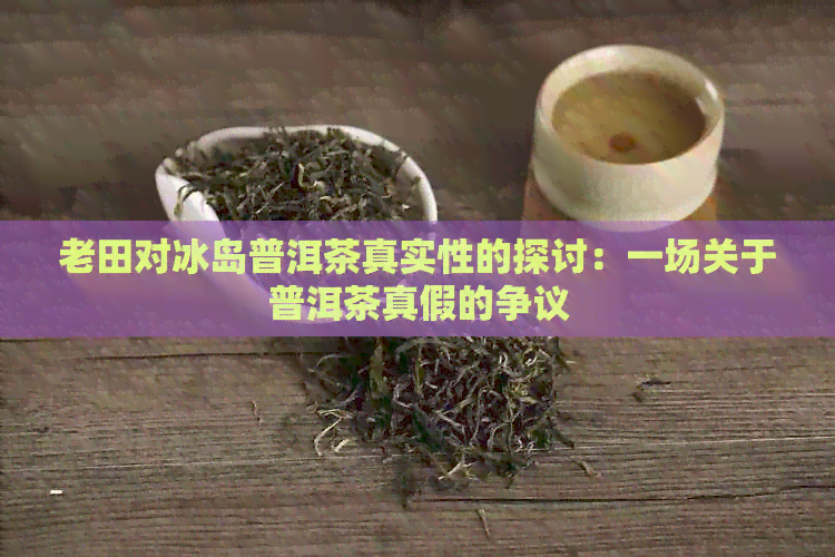 老田对冰岛普洱茶真实性的探讨：一场关于普洱茶真假的争议