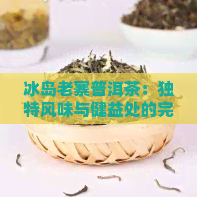 冰岛老寨普洱茶：独特风味与健益处的完美结合