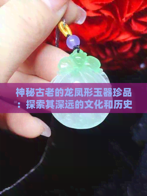 神秘古老的龙凤形玉器珍品：探索其深远的文化和历史意义