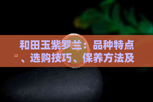 和田玉紫罗兰：品种特点、选购技巧、保养方法及价值评价一文解析