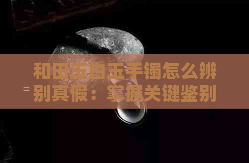 和田玉白玉手镯怎么辨别真假：掌握关键鉴别技巧，避免购买假冒品