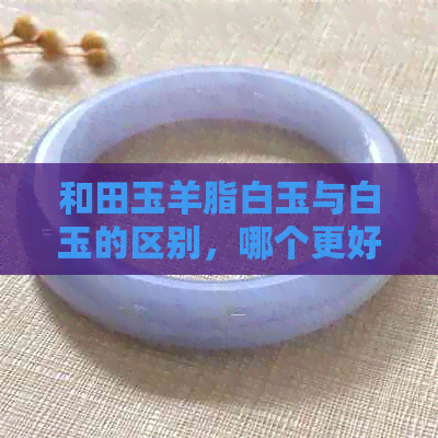 和田玉羊脂白玉与白玉的区别，哪个更好？