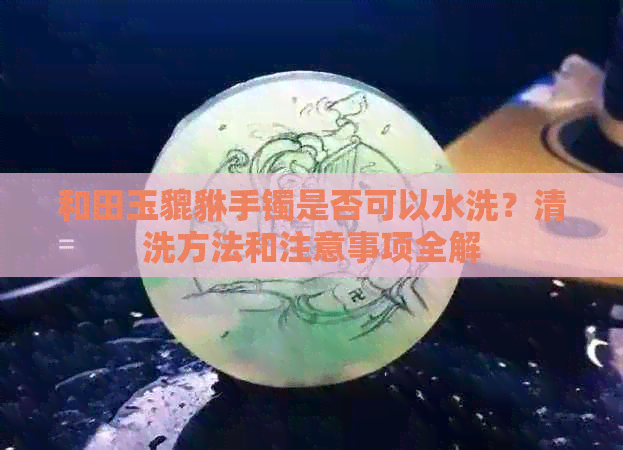 和田玉貔貅手镯是否可以水洗？清洗方法和注意事项全解