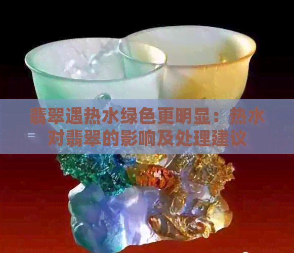 翡翠遇热水绿色更明显：热水对翡翠的影响及处理建议