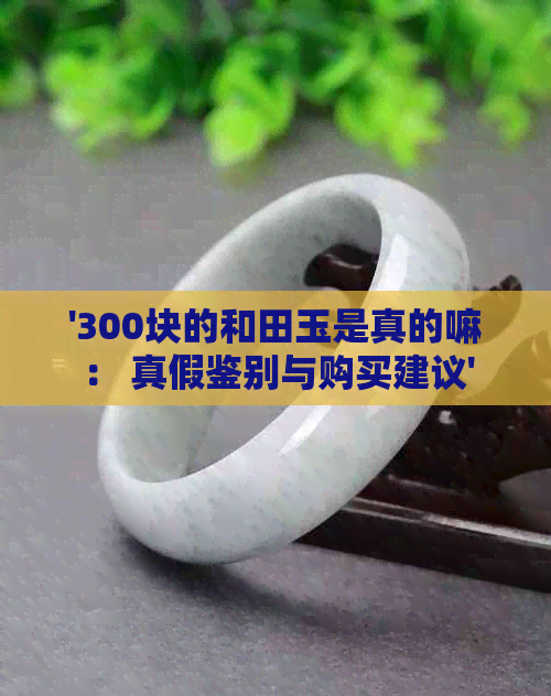 '300块的和田玉是真的嘛： 真假鉴别与购买建议'