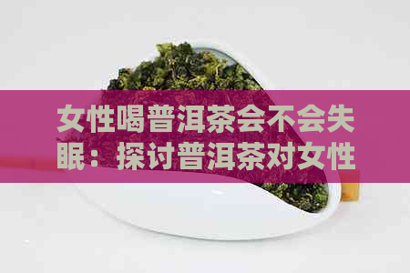 女性喝普洱茶会不会失眠：探讨普洱茶对女性睡眠的影响及潜在危害