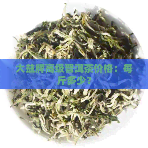 大益牌高级普洱茶价格：每斤多少？