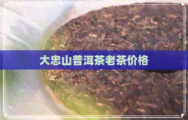 大忠山普洱茶老茶价格