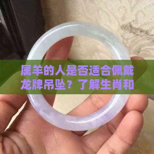 属羊的人是否适合佩戴龙牌吊坠？了解生肖和风水的兼容性以满足您的需求