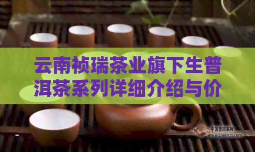 云南祯瑞茶业旗下生普洱茶系列详细介绍与价格指南