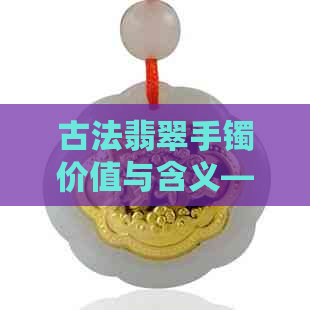 古法翡翠手镯价值与含义——深入解析古代手镯工艺