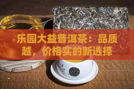 乐园大益普洱茶：品质越，价格实的新选择