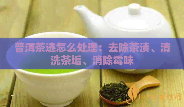 普洱茶迹怎么处理：去除茶渍、清洗茶垢、消除霉味