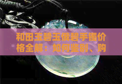 和田玉碧玉俄碧手镯价格全解：如何鉴别、购买与保养，收藏价值分析