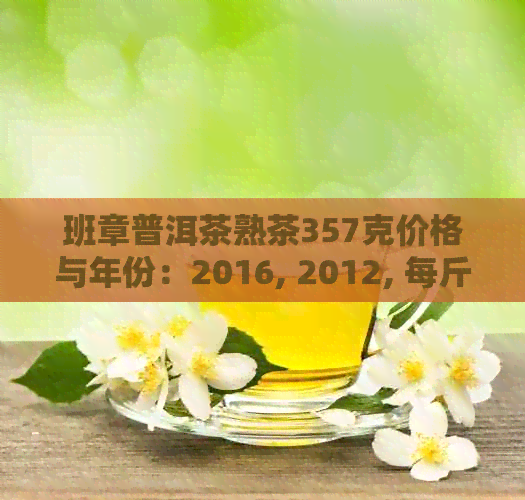 班章普洱茶熟茶357克价格与年份：2016, 2012, 每斤多少钱？