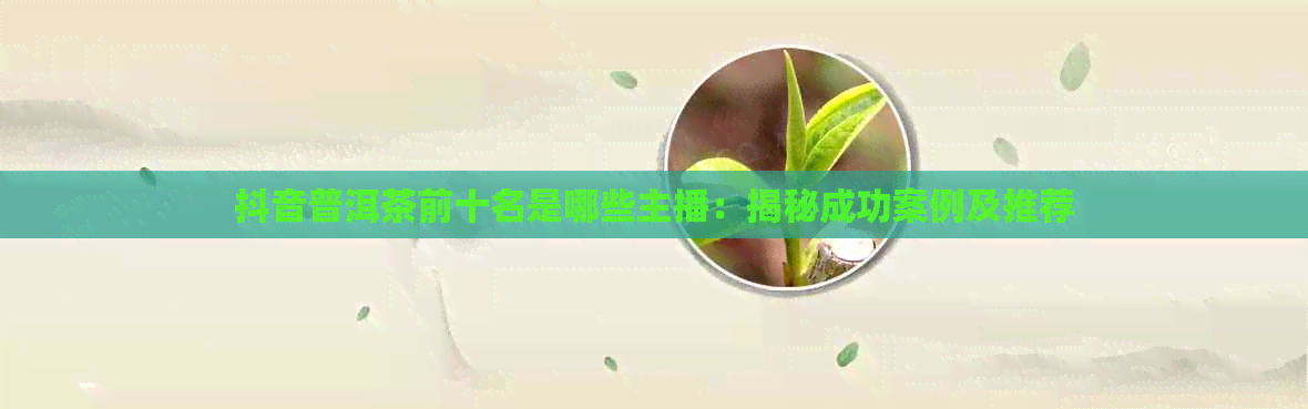 抖音普洱茶前十名是哪些主播：揭秘成功案例及推荐