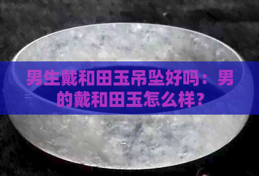 男生戴和田玉吊坠好吗：男的戴和田玉怎么样？