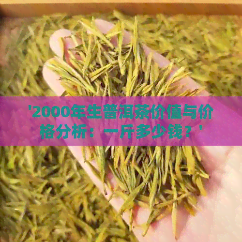 '2000年生普洱茶价值与价格分析：一斤多少钱？'