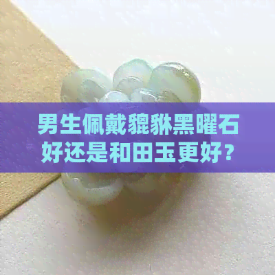 男生佩戴貔貅黑曜石好还是和田玉更好？哪个更适合呢？