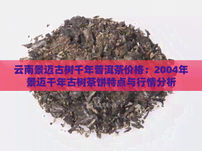 云南景迈古树千年普洱茶价格：2004年景迈千年古树茶饼特点与行情分析