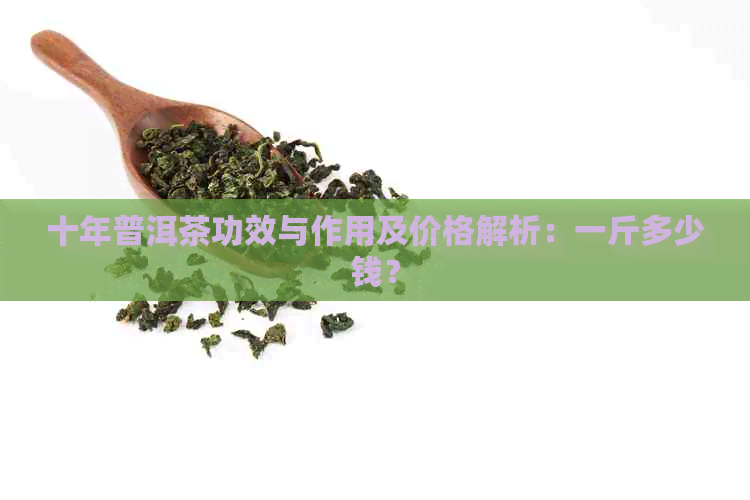 十年普洱茶功效与作用及价格解析：一斤多少钱？