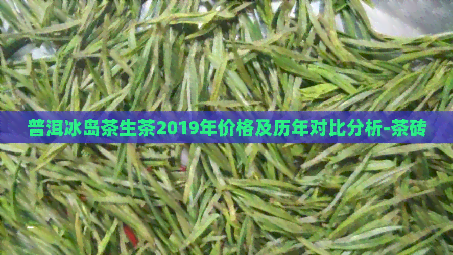 普洱冰岛茶生茶2019年价格及历年对比分析-茶砖