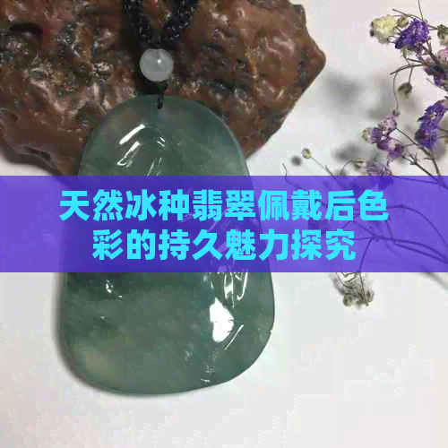 天然冰种翡翠佩戴后色彩的持久魅力探究