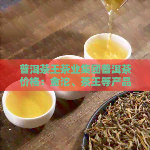 普洱茶王茶业集团普洱茶价格：金沱、茶王等产品，官网查询详细信息。