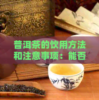 普洱茶的饮用方法和注意事项：能否直接饮用？如何正确品尝口粮普洱茶？