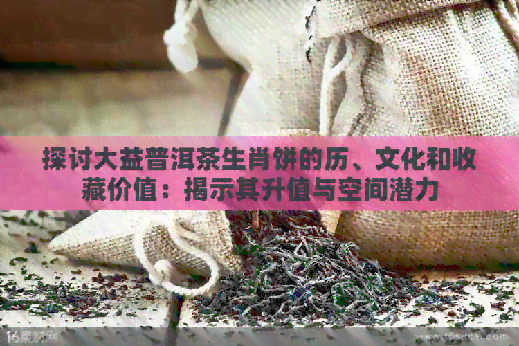 探讨大益普洱茶生肖饼的历、文化和收藏价值：揭示其升值与空间潜力