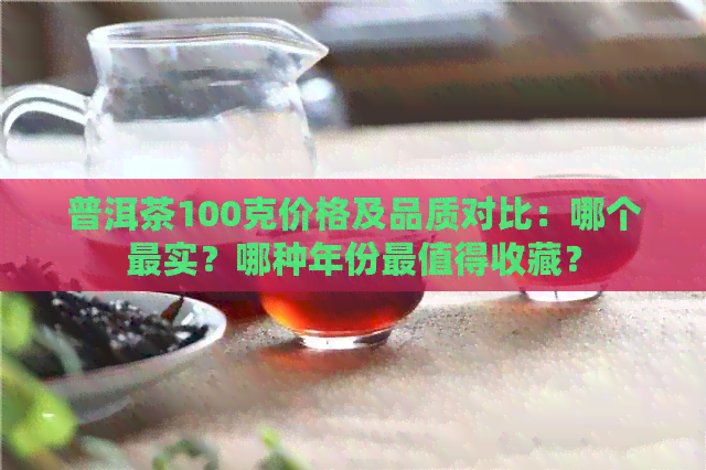 普洱茶100克价格及品质对比：哪个最实？哪种年份最值得收藏？