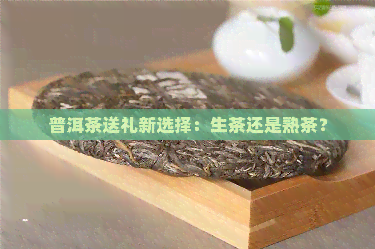 普洱茶送礼新选择：生茶还是熟茶？