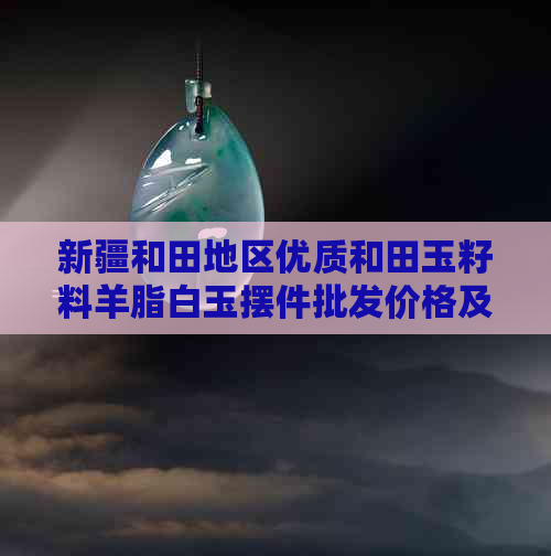 新疆和田地区优质和田玉籽料羊脂白玉摆件批发价格及高品质定制服务